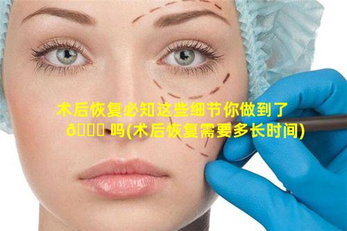 术后恢复必知这些细节你做到了 🐛 吗(术后恢复需要多长时间)